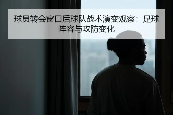 球员转会窗口后球队战术演变观察：足球阵容与攻防变化
